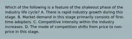 Which of the following is a feature of the shakeout phase of the industry life cycle? A. There is rapid industry growth during this stage. B. Market demand in this stage primarily consists of first-time adopters. C. Competitive intensity within the industry increases. D. The mode of competition shifts from price to non-price in this stage.