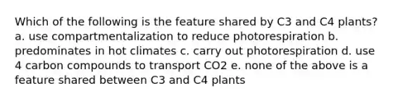 Which of the following is the feature shared by C3 and C4 plants? a. use compartmentalization to reduce photorespiration b. predominates in hot climates c. carry out photorespiration d. use 4 carbon compounds to transport CO2 e. none of the above is a feature shared between C3 and C4 plants