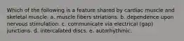 Which of the following is a feature shared by cardiac muscle and skeletal muscle. a. muscle fibers striations. b. dependence upon nervous stimulation. c. communicate via electrical (gap) junctions. d. intercalated discs. e. autorhythmic.