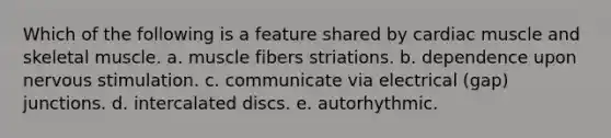 Which of the following is a feature shared by cardiac muscle and skeletal muscle. a. muscle fibers striations. b. dependence upon nervous stimulation. c. communicate via electrical (gap) junctions. d. intercalated discs. e. autorhythmic.