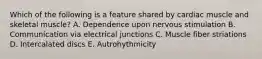Which of the following is a feature shared by cardiac muscle and skeletal muscle? A. Dependence upon nervous stimulation B. Communication via electrical junctions C. Muscle fiber striations D. Intercalated discs E. Autrohythmicity