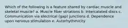 Which of the following is a feature shared by cardiac muscle and skeletal muscle? a. Muscle fiber striations b. Intercalated discs c. Communication via electrical (gap) junctions d. Dependence upon nervous stimulation e. Autorhythmicity