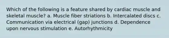 Which of the following is a feature shared by cardiac muscle and skeletal muscle? a. Muscle fiber striations b. Intercalated discs c. Communication via electrical (gap) junctions d. Dependence upon nervous stimulation e. Autorhythmicity