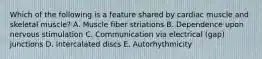 Which of the following is a feature shared by cardiac muscle and skeletal muscle? A. Muscle fiber striations B. Dependence upon nervous stimulation C. Communication via electrical (gap) junctions D. Intercalated discs E. Autorhythmicity