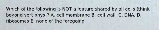 Which of the following is NOT a feature shared by all cells (think beyond vert phys)? A. cell membrane B. cell wall. C. DNA. D. ribosomes E. none of the foregoing