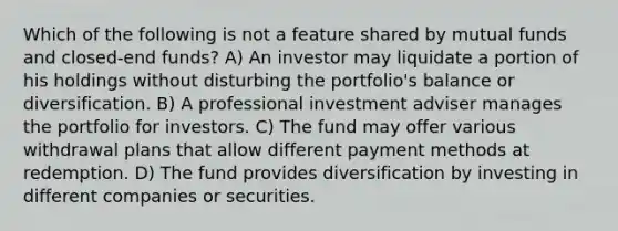 Which of the following is not a feature shared by mutual funds and closed-end funds? A) An investor may liquidate a portion of his holdings without disturbing the portfolio's balance or diversification. B) A professional investment adviser manages the portfolio for investors. C) The fund may offer various withdrawal plans that allow different payment methods at redemption. D) The fund provides diversification by investing in different companies or securities.