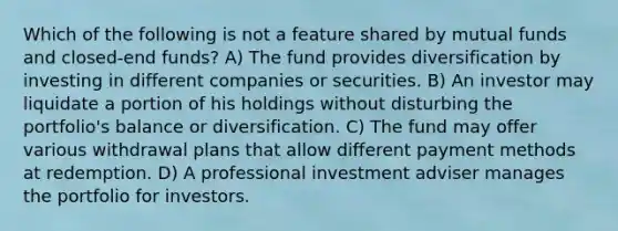 Which of the following is not a feature shared by mutual funds and closed-end funds? A) The fund provides diversification by investing in different companies or securities. B) An investor may liquidate a portion of his holdings without disturbing the portfolio's balance or diversification. C) The fund may offer various withdrawal plans that allow different payment methods at redemption. D) A professional investment adviser manages the portfolio for investors.