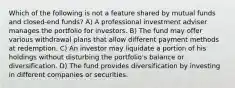 Which of the following is not a feature shared by mutual funds and closed-end funds? A) A professional investment adviser manages the portfolio for investors. B) The fund may offer various withdrawal plans that allow different payment methods at redemption. C) An investor may liquidate a portion of his holdings without disturbing the portfolio's balance or diversification. D) The fund provides diversification by investing in different companies or securities.