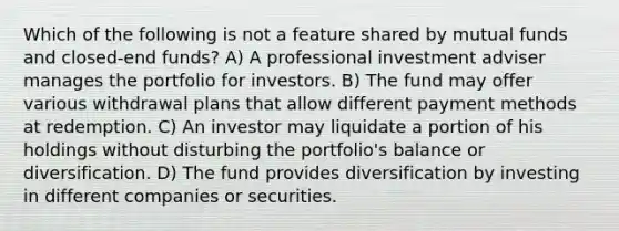 Which of the following is not a feature shared by mutual funds and closed-end funds? A) A professional investment adviser manages the portfolio for investors. B) The fund may offer various withdrawal plans that allow different payment methods at redemption. C) An investor may liquidate a portion of his holdings without disturbing the portfolio's balance or diversification. D) The fund provides diversification by investing in different companies or securities.