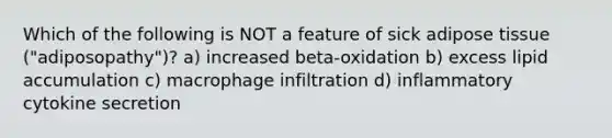Which of the following is NOT a feature of sick adipose tissue ("adiposopathy")? a) increased beta-oxidation b) excess lipid accumulation c) macrophage infiltration d) inflammatory cytokine secretion
