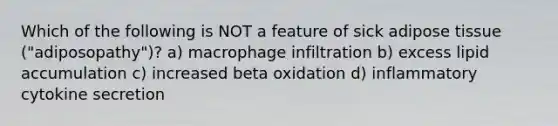 Which of the following is NOT a feature of sick adipose tissue ("adiposopathy")? a) macrophage infiltration b) excess lipid accumulation c) increased beta oxidation d) inflammatory cytokine secretion