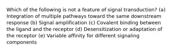 Which of the following is not a feature of signal transduction? (a) Integration of multiple pathways toward the same downstream response (b) Signal amplification (c) Covalent binding between the ligand and the receptor (d) Desensitization or adaptation of the receptor (e) Variable affinity for different signaling components