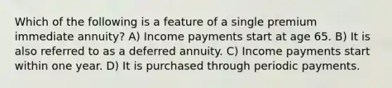 Which of the following is a feature of a single premium immediate annuity? A) Income payments start at age 65. B) It is also referred to as a deferred annuity. C) Income payments start within one year. D) It is purchased through periodic payments.