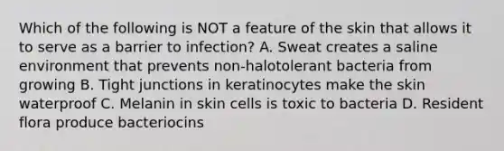 Which of the following is NOT a feature of the skin that allows it to serve as a barrier to infection? A. Sweat creates a saline environment that prevents non-halotolerant bacteria from growing B. Tight junctions in keratinocytes make the skin waterproof C. Melanin in skin cells is toxic to bacteria D. Resident flora produce bacteriocins