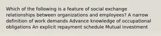 Which of the following is a feature of social exchange relationships between organizations and employees? A narrow definition of work demands Advance knowledge of occupational obligations An explicit repayment schedule Mutual investment