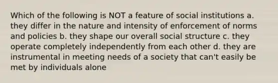 Which of the following is NOT a feature of social institutions a. they differ in the nature and intensity of enforcement of norms and policies b. they shape our overall social structure c. they operate completely independently from each other d. they are instrumental in meeting needs of a society that can't easily be met by individuals alone