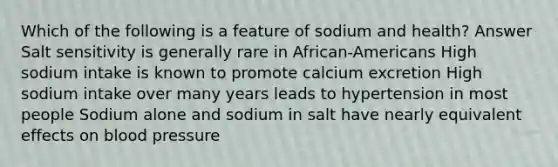 Which of the following is a feature of sodium and health? Answer Salt sensitivity is generally rare in African-Americans High sodium intake is known to promote calcium excretion High sodium intake over many years leads to hypertension in most people Sodium alone and sodium in salt have nearly equivalent effects on blood pressure