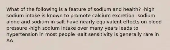 What of the following is a feature of sodium and health? -high sodium intake is known to promote calcium excretion -sodium alone and sodium in salt have nearly equivalent effects on blood pressure -high sodium intake over many years leads to hypertension in most people -salt sensitivity is generally rare in AA