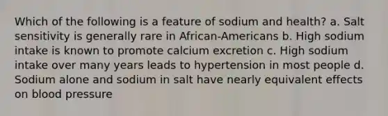 Which of the following is a feature of sodium and health? a. Salt sensitivity is generally rare in African-Americans b. High sodium intake is known to promote calcium excretion c. High sodium intake over many years leads to hypertension in most people d. Sodium alone and sodium in salt have nearly equivalent effects on blood pressure