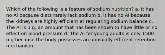 Which of the following is a feature of sodium nutrition? a. It has no AI because diets rarely lack sodium b. It has no AI because the kidneys are highly efficient at regulating sodium balance c. The AI is 3 g, an amount that has been shown to have little or no effect on blood pressure d. The AI for young adults is only 1500 mg because the body possesses an unusually efficient retention mechanism