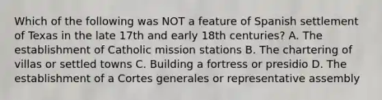 Which of the following was NOT a feature of Spanish settlement of Texas in the late 17th and early 18th centuries? A. The establishment of Catholic mission stations B. The chartering of villas or settled towns C. Building a fortress or presidio D. The establishment of a Cortes generales or representative assembly