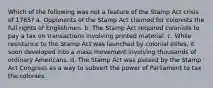 Which of the following was not a feature of the Stamp Act crisis of 1765? a. Opponents of the Stamp Act claimed for colonists the full rights of Englishmen. b. The Stamp Act required colonists to pay a tax on transactions involving printed material. c. While resistance to the Stamp Act was launched by colonial elites, it soon developed into a mass movement involving thousands of ordinary Americans. d. The Stamp Act was passed by the Stamp Act Congress as a way to subvert the power of Parliament to tax the colonies.