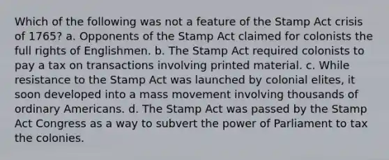 Which of the following was not a feature of the Stamp Act crisis of 1765? a. Opponents of the Stamp Act claimed for colonists the full rights of Englishmen. b. The Stamp Act required colonists to pay a tax on transactions involving printed material. c. While resistance to the Stamp Act was launched by colonial elites, it soon developed into a mass movement involving thousands of ordinary Americans. d. The Stamp Act was passed by the Stamp Act Congress as a way to subvert the power of Parliament to tax the colonies.