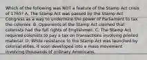 Which of the following was NOT a feature of the Stamp Act crisis of 1765? A. The Stamp Act was passed by the Stamp Act Congress as a way to undermine the power of Parliament to tax the colonies. B. Opponents of the Stamp Act claimed that colonists had the full rights of Englishmen. C. The Stamp Act required colonists to pay a tax on transactions involving printed material. D. While resistance to the Stamp Act was launched by colonial elites, it soon developed into a mass movement involving thousands of ordinary Americans.