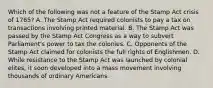 Which of the following was not a feature of the Stamp Act crisis of 1765? A. The Stamp Act required colonists to pay a tax on transactions involving printed material. B. The Stamp Act was passed by the Stamp Act Congress as a way to subvert Parliament's power to tax the colonies. C. Opponents of the Stamp Act claimed for colonists the full rights of Englishmen. D. While resistance to the Stamp Act was launched by colonial elites, it soon developed into a mass movement involving thousands of ordinary Americans.