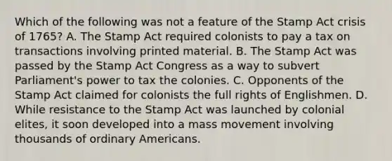 Which of the following was not a feature of the Stamp Act crisis of 1765? A. The Stamp Act required colonists to pay a tax on transactions involving printed material. B. The Stamp Act was passed by the Stamp Act Congress as a way to subvert Parliament's power to tax the colonies. C. Opponents of the Stamp Act claimed for colonists the full rights of Englishmen. D. While resistance to the Stamp Act was launched by colonial elites, it soon developed into a mass movement involving thousands of ordinary Americans.