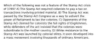 Which of the following was not a feature of the Stamp Act crisis of 1765? A) The Stamp Act required colonists to pay a tax on transactions involving printed material. B) The Stamp Act was passed by the Stamp Act Congress as a way to subvert the power of Parliament to tax the colonies. C) Opponents of the Stamp Act claimed for colonists the full rights of Englishmen, while defenders of the act insisted that the colonies were subordinate to the mother country. D) While resistance to the Stamp Act was launched by colonial elites, it soon developed into a mass movement involving thousands of ordinary Americans.