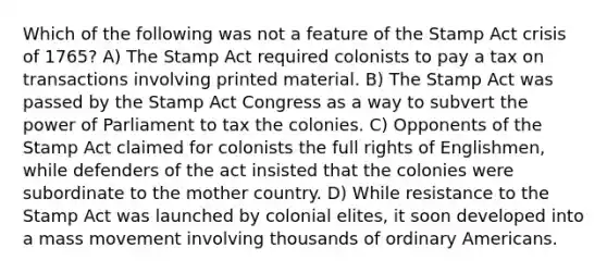 Which of the following was not a feature of the Stamp Act crisis of 1765? A) The Stamp Act required colonists to pay a tax on transactions involving printed material. B) The Stamp Act was passed by the Stamp Act Congress as a way to subvert the power of Parliament to tax the colonies. C) Opponents of the Stamp Act claimed for colonists the full rights of Englishmen, while defenders of the act insisted that the colonies were subordinate to the mother country. D) While resistance to the Stamp Act was launched by colonial elites, it soon developed into a mass movement involving thousands of ordinary Americans.