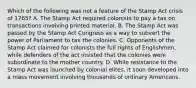 Which of the following was not a feature of the Stamp Act crisis of 1765? A. The Stamp Act required colonists to pay a tax on transactions involving printed material. B. The Stamp Act was passed by the Stamp Act Congress as a way to subvert the power of Parliament to tax the colonies. C. Opponents of the Stamp Act claimed for colonists the full rights of Englishmen, while defenders of the act insisted that the colonies were subordinate to the mother country. D. While resistance to the Stamp Act was launched by colonial elites, it soon developed into a mass movement involving thousands of ordinary Americans.