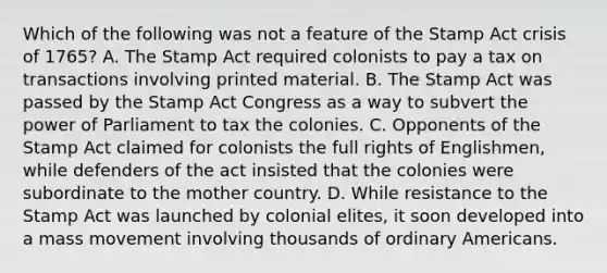 Which of the following was not a feature of the Stamp Act crisis of 1765? A. The Stamp Act required colonists to pay a tax on transactions involving printed material. B. The Stamp Act was passed by the Stamp Act Congress as a way to subvert the power of Parliament to tax the colonies. C. Opponents of the Stamp Act claimed for colonists the full rights of Englishmen, while defenders of the act insisted that the colonies were subordinate to the mother country. D. While resistance to the Stamp Act was launched by colonial elites, it soon developed into a mass movement involving thousands of ordinary Americans.