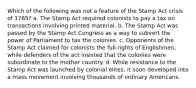 Which of the following was not a feature of the Stamp Act crisis of 1765? a. The Stamp Act required colonists to pay a tax on transactions involving printed material. b. The Stamp Act was passed by the Stamp Act Congress as a way to subvert the power of Parliament to tax the colonies. c. Opponents of the Stamp Act claimed for colonists the full rights of Englishmen, while defenders of the act insisted that the colonies were subordinate to the mother country. d. While resistance to the Stamp Act was launched by colonial elites, it soon developed into a mass movement involving thousands of ordinary Americans.