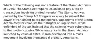 Which of the following was not a feature of the Stamp Act crisis of 1765? The Stamp Act required colonists to pay a tax on transactions involving printed material. The Stamp Act was passed by the Stamp Act Congress as a way to subvert the power of Parliament to tax the colonies. Opponents of the Stamp Act claimed for colonists the full rights of Englishmen, while defenders of the act insisted that the colonies were subordinate to the mother country. While resistance to the Stamp Act was launched by colonial elites, it soon developed into a mass movement involving thousands of ordinary Americans.