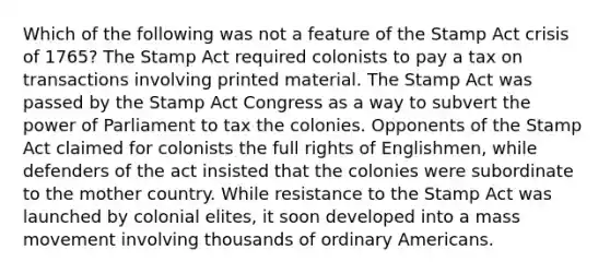 Which of the following was not a feature of the Stamp Act crisis of 1765? The Stamp Act required colonists to pay a tax on transactions involving printed material. The Stamp Act was passed by the Stamp Act Congress as a way to subvert the power of Parliament to tax the colonies. Opponents of the Stamp Act claimed for colonists the full rights of Englishmen, while defenders of the act insisted that the colonies were subordinate to the mother country. While resistance to the Stamp Act was launched by colonial elites, it soon developed into a mass movement involving thousands of ordinary Americans.