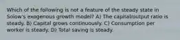 Which of the following is not a feature of the steady state in Solow's exogenous growth model? A) The capital/output ratio is steady. B) Capital grows continuously. C) Consumption per worker is steady. D) Total saving is steady.