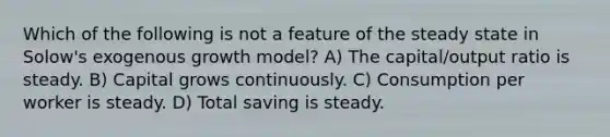 Which of the following is not a feature of the steady state in Solow's exogenous growth model? A) The capital/output ratio is steady. B) Capital grows continuously. C) Consumption per worker is steady. D) Total saving is steady.