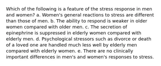 Which of the following is a feature of the stress response in men and women? a. Women's general reactions to stress are different than those of men. b. The ability to respond is weaker in older women compared with older men. c. The secretion of epinephrine is suppressed in elderly women compared with elderly men. d. Psychological stressors such as divorce or death of a loved one are handled much less well by elderly men compared with elderly women. e. There are no clinically important differences in men's and women's responses to stress.