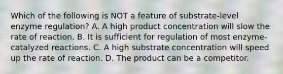 Which of the following is NOT a feature of substrate-level enzyme regulation? A. A high product concentration will slow the rate of reaction. B. It is sufficient for regulation of most enzyme-catalyzed reactions. C. A high substrate concentration will speed up the rate of reaction. D. The product can be a competitor.