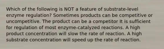 Which of the following is NOT a feature of substrate-level enzyme regulation? Sometimes products can be competitive or uncompetitive. The product can be a competitor It is sufficient for regulation of most enzyme-catalyzed reactions. A high product concentration will slow the rate of reaction. A high substrate concentration will speed up the rate of reaction.