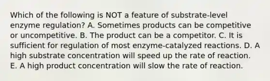 Which of the following is NOT a feature of substrate-level enzyme regulation? A. Sometimes products can be competitive or uncompetitive. B. The product can be a competitor. C. It is sufficient for regulation of most enzyme-catalyzed reactions. D. A high substrate concentration will speed up the rate of reaction. E. A high product concentration will slow the rate of reaction.