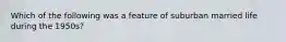 Which of the following was a feature of suburban married life during the 1950s?