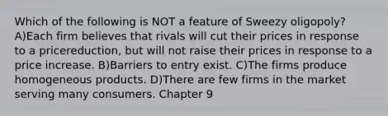Which of the following is NOT a feature of Sweezy oligopoly? A)Each firm believes that rivals will cut their prices in response to a pricereduction, but will not raise their prices in response to a price increase. B)Barriers to entry exist. C)The firms produce homogeneous products. D)There are few firms in the market serving many consumers. Chapter 9