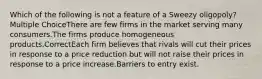 Which of the following is not a feature of a Sweezy oligopoly? Multiple ChoiceThere are few firms in the market serving many consumers.The firms produce homogeneous products.CorrectEach firm believes that rivals will cut their prices in response to a price reduction but will not raise their prices in response to a price increase.Barriers to entry exist.