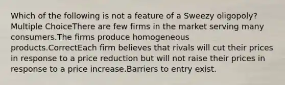 Which of the following is not a feature of a Sweezy oligopoly? Multiple ChoiceThere are few firms in the market serving many consumers.The firms produce homogeneous products.CorrectEach firm believes that rivals will cut their prices in response to a price reduction but will not raise their prices in response to a price increase.Barriers to entry exist.