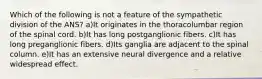 Which of the following is not a feature of the sympathetic division of the ANS? a)It originates in the thoracolumbar region of the spinal cord. b)It has long postganglionic fibers. c)It has long preganglionic fibers. d)Its ganglia are adjacent to the spinal column. e)It has an extensive neural divergence and a relative widespread effect.