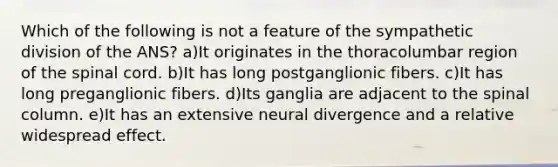 Which of the following is not a feature of the sympathetic division of the ANS? a)It originates in the thoracolumbar region of <a href='https://www.questionai.com/knowledge/kkAfzcJHuZ-the-spinal-cord' class='anchor-knowledge'>the spinal cord</a>. b)It has long postganglionic fibers. c)It has long preganglionic fibers. d)Its ganglia are adjacent to the spinal column. e)It has an extensive neural divergence and a relative widespread effect.