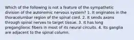 Which of the following is not a feature of the sympathetic division of the autonomic nervous system? 1. It originates in the thoracolumbar region of the spinal cord. 2. It sends axons through spinal nerves to target tissue. 3. It has long preganglionic fibers in most of its neural circuits. 4. Its ganglia are adjacent to the spinal column.